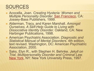 SOURCES
 Acocella, Joan. Creating Hysteria: Women and
Multiple Personality Disorder. San Francisco, CA:
Jossey-Bass Publishers, 1999.
 Alderman, Tracy, and Karen Marshall. Amongst
Ourselves, A Self-Help Guide to Living with
Dissociative Identity Disorder. Oakland, CA: New
Harbinger Publications, 1998.
 American Psychiatric Association. Diagnostic and
Statistical Manual of Mental Disorders. 4th edition,
text revised. Washington, DC: American Psychiatric
Association, 2000.
 Saks, Elyn R., with Stephen H. Behnke. Jekyll on
Trial, Multipersonality Disorder and Criminal Law.
New York, NY: New York University Press, 1997.
 