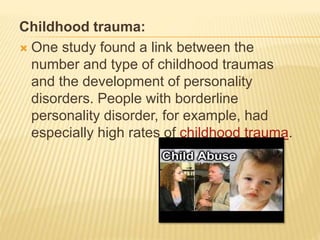 Childhood trauma:
 One study found a link between the
number and type of childhood traumas
and the development of personality
disorders. People with borderline
personality disorder, for example, had
especially high rates of childhood trauma.
 