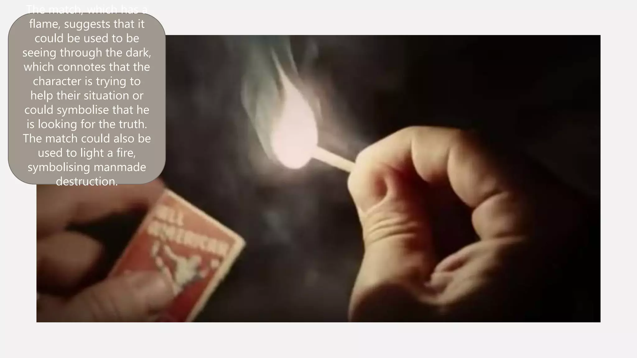 The match, which has a
flame, suggests that it could
be used to be seeing
through the dark, which
connotes that the character
is trying to help their
situation or could symbolise
that he is looking for the
truth. The match could also
be used to light a fire,
symbolising manmade
destruction.
 