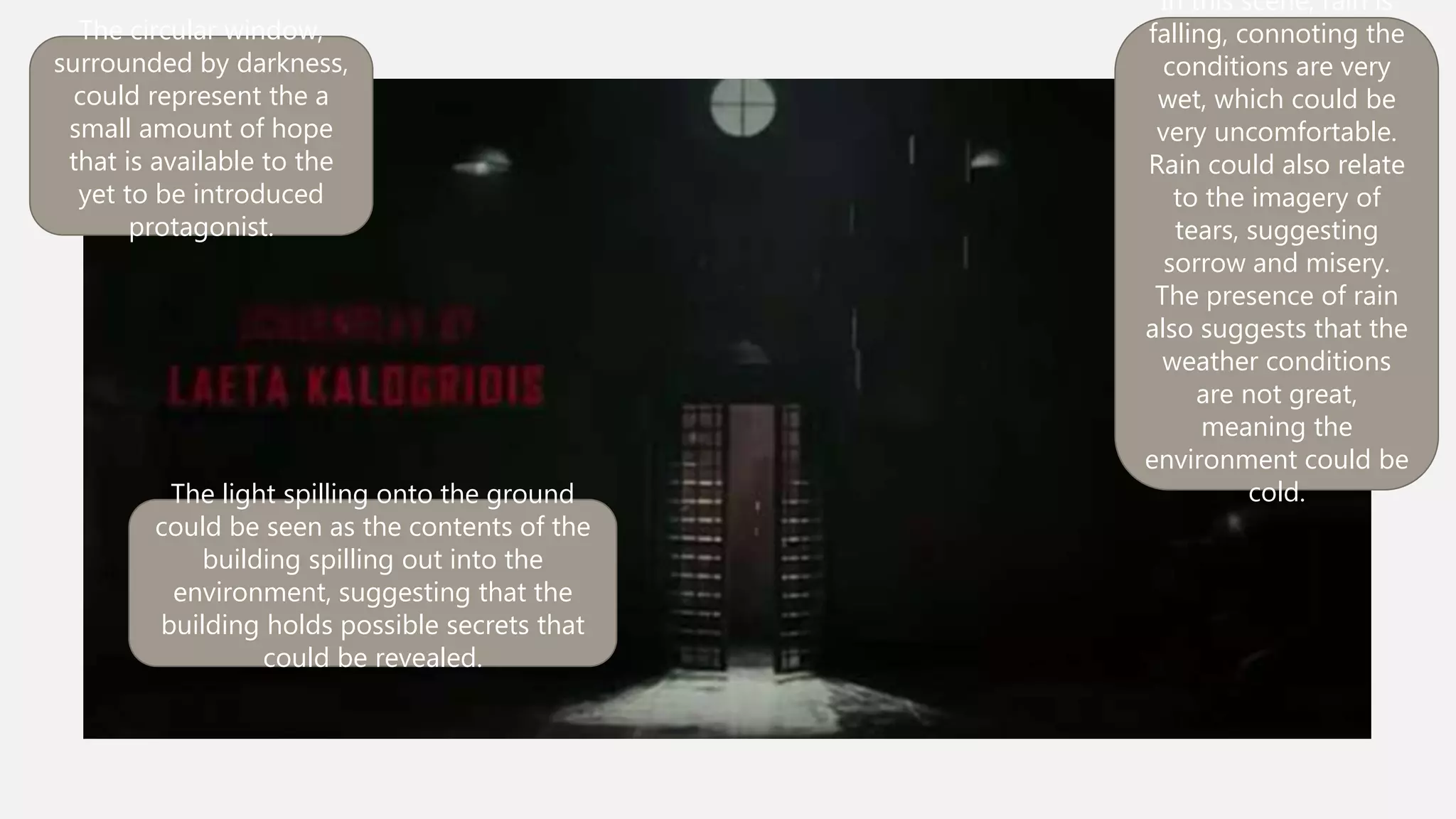 In this scene, rain is
falling, connoting the
conditions are very wet,
which could be very
uncomfortable. Rain
could also relate to the
imagery of tears,
suggesting sorrow and
misery. The presence of
rain also suggests that
the weather conditions
are not great, meaning
the environment could
be cold.
The circular window,
surrounded by darkness,
could represent the a small
amount of hope that is
available to the yet to be
introduced protagonist.
The light spilling onto the ground could be
seen as the contents of the building
spilling out into the environment,
suggesting that the building holds
possible secrets that could be revealed.
 