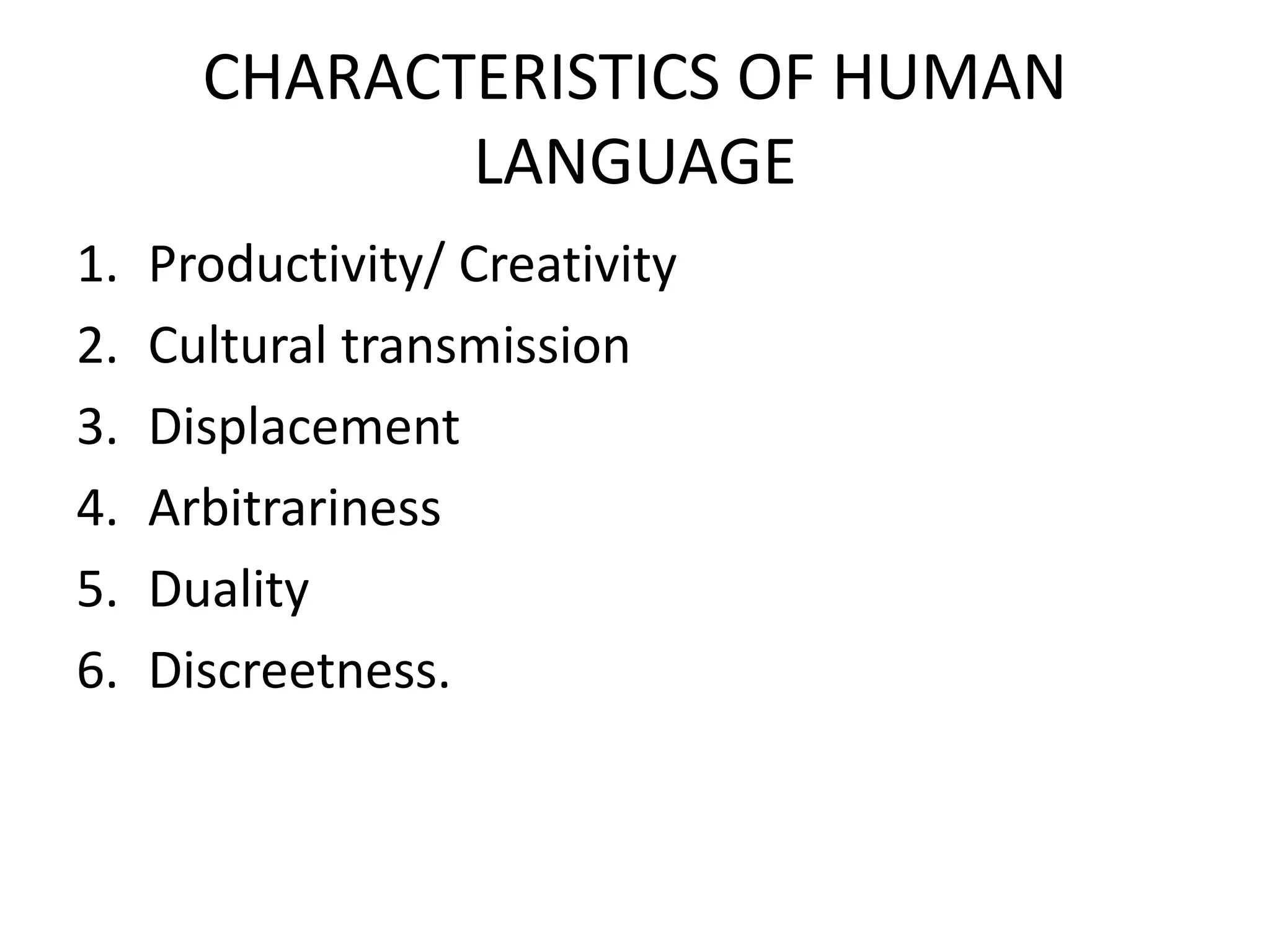 CHARACTERISTICS OF HUMAN
LANGUAGE
1. Productivity/ Creativity
2. Cultural transmission
3. Displacement
4. Arbitrariness
5. Duality
6. Discreetness.