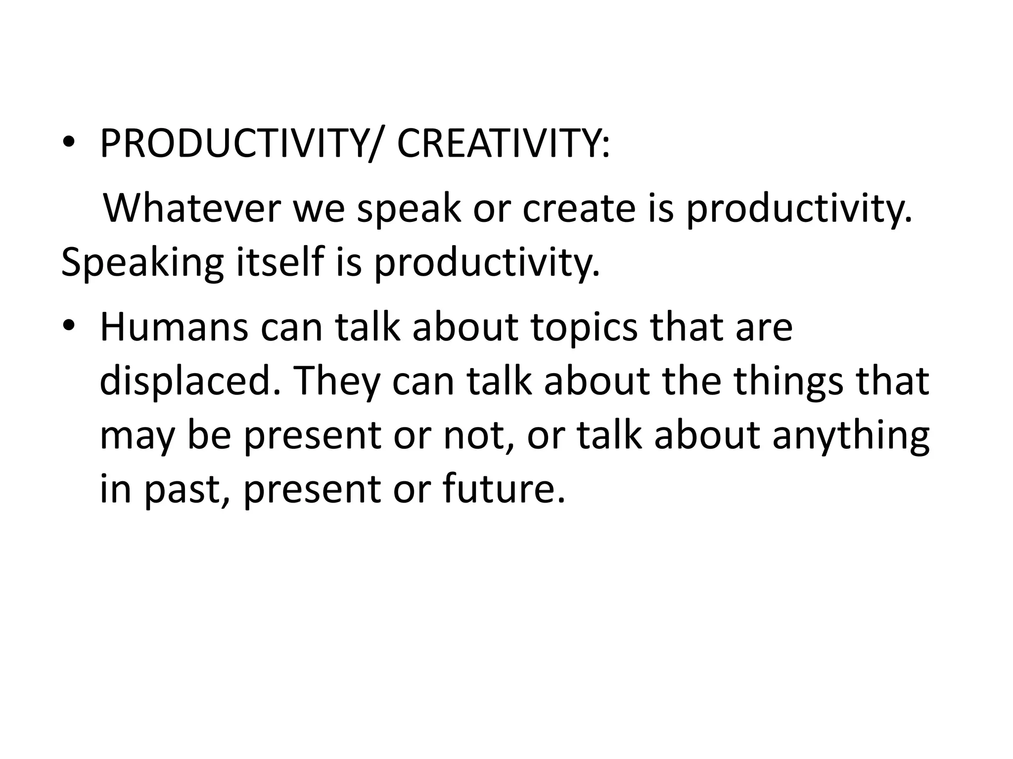 • PRODUCTIVITY/ CREATIVITY:
Whatever we speak or create is productivity.
Speaking itself is productivity.
• Humans can talk about topics that are
displaced. They can talk about the things that
may be present or not, or talk about anything
in past, present or future.