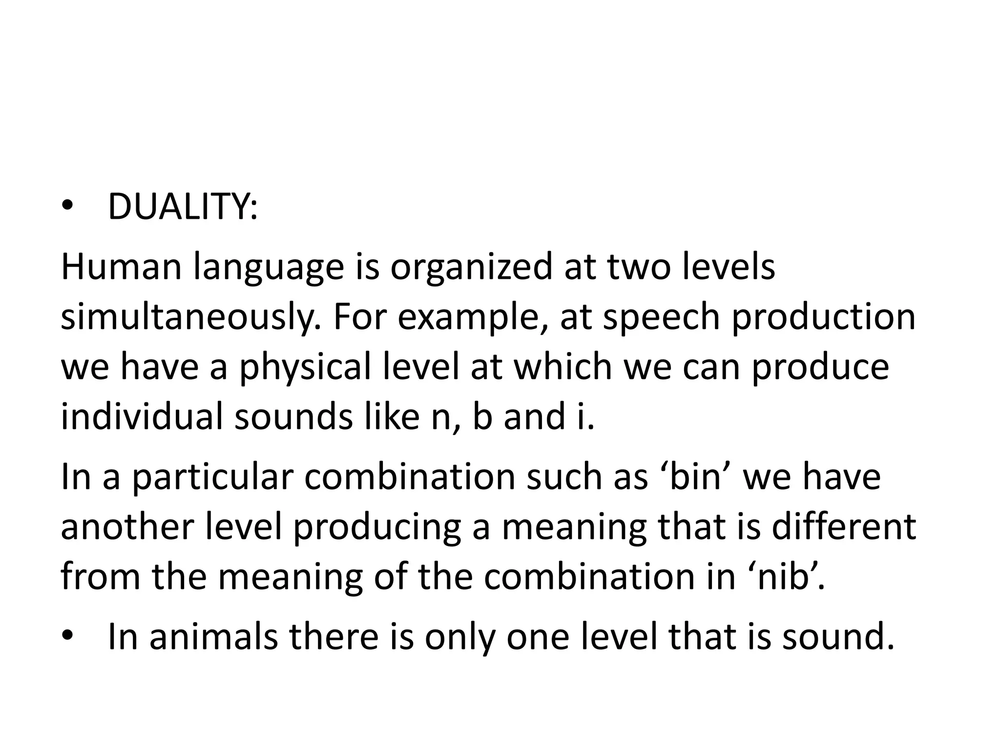 • DUALITY:
Human language is organized at two levels
simultaneously. For example, at speech production
we have a physical level at which we can produce
individual sounds like n, b and i.
In a particular combination such as ‘bin’ we have
another level producing a meaning that is different
from the meaning of the combination in ‘nib’.
• In animals there is only one level that is sound.