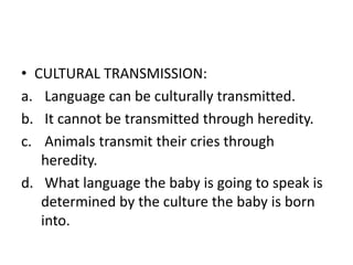 • CULTURAL TRANSMISSION:
a. Language can be culturally transmitted.
b. It cannot be transmitted through heredity.
c. Animals transmit their cries through
heredity.
d. What language the baby is going to speak is
determined by the culture the baby is born
into.
 