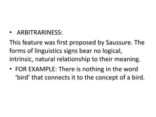 • ARBITRARINESS:
This feature was first proposed by Saussure. The
forms of linguistics signs bear no logical,
intrinsic, natural relationship to their meaning.
• FOR EXAMPLE: There is nothing in the word
‘bird’ that connects it to the concept of a bird.
 