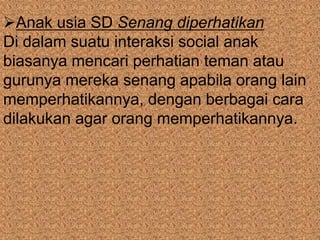 Anak usia SD Senang diperhatikan
Di dalam suatu interaksi social anak
biasanya mencari perhatian teman atau
gurunya mereka senang apabila orang lain
memperhatikannya, dengan berbagai cara
dilakukan agar orang memperhatikannya.
 