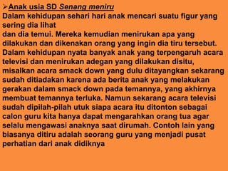 Anak usia SD Senang meniru
Dalam kehidupan sehari hari anak mencari suatu figur yang
sering dia lihat
dan dia temui. Mereka kemudian menirukan apa yang
dilakukan dan dikenakan orang yang ingin dia tiru tersebut.
Dalam kehidupan nyata banyak anak yang terpengaruh acara
televisi dan menirukan adegan yang dilakukan disitu,
misalkan acara smack down yang dulu ditayangkan sekarang
sudah ditiadakan karena ada berita anak yang melakukan
gerakan dalam smack down pada temannya, yang akhirnya
membuat temannya terluka. Namun sekarang acara televisi
sudah dipilah-pilah utuk siapa acara itu ditonton sebagai
calon guru kita hanya dapat mengarahkan orang tua agar
selalu mengawasi anaknya saat dirumah. Contoh lain yang
biasanya ditiru adalah seorang guru yang menjadi pusat
perhatian dari anak didiknya
 