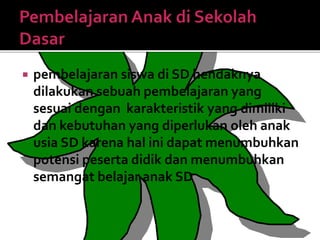  pembelajaran siswa di SD hendaknya
dilakukan sebuah pembelajaran yang
sesuai dengan karakteristik yang dimiliki
dan kebutuhan yang diperlukan oleh anak
usia SD karena hal ini dapat menumbuhkan
potensi peserta didik dan menumbuhkan
semangat belajar anak SD
 