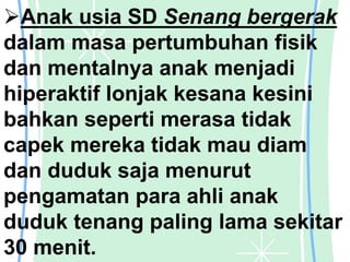 Anak usia SD Senang bergerak
dalam masa pertumbuhan fisik
dan mentalnya anak menjadi
hiperaktif lonjak kesana kesini
bahkan seperti merasa tidak
capek mereka tidak mau diam
dan duduk saja menurut
pengamatan para ahli anak
duduk tenang paling lama sekitar
30 menit.
 