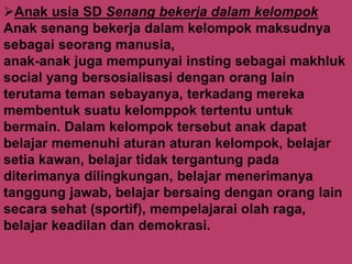 Anak usia SD Senang bekerja dalam kelompok
Anak senang bekerja dalam kelompok maksudnya
sebagai seorang manusia,
anak-anak juga mempunyai insting sebagai makhluk
social yang bersosialisasi dengan orang lain
terutama teman sebayanya, terkadang mereka
membentuk suatu kelomppok tertentu untuk
bermain. Dalam kelompok tersebut anak dapat
belajar memenuhi aturan aturan kelompok, belajar
setia kawan, belajar tidak tergantung pada
diterimanya dilingkungan, belajar menerimanya
tanggung jawab, belajar bersaing dengan orang lain
secara sehat (sportif), mempelajarai olah raga,
belajar keadilan dan demokrasi.
 