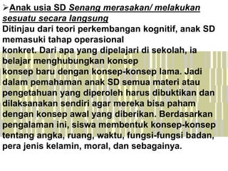 Anak usia SD Senang merasakan/ melakukan
sesuatu secara langsung
Ditinjau dari teori perkembangan kognitif, anak SD
memasuki tahap operasional
konkret. Dari apa yang dipelajari di sekolah, ia
belajar menghubungkan konsep
konsep baru dengan konsep-konsep lama. Jadi
dalam pemahaman anak SD semua materi atau
pengetahuan yang diperoleh harus dibuktikan dan
dilaksanakan sendiri agar mereka bisa paham
dengan konsep awal yang diberikan. Berdasarkan
pengalaman ini, siswa membentuk konsep-konsep
tentang angka, ruang, waktu, fungsi-fungsi badan,
pera jenis kelamin, moral, dan sebagainya.
 