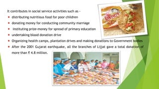 It contributes in social service activities such as -
 distributing nutritious food for poor children
 donating money for conducting community marriage
 instituting prize-money for spread of primary education
 undertaking blood donation drive
 Organizing health camps, plantation drives and making donations to Government bodies
 After the 2001 Gujarat earthquake, all the branches of Lijjat gave a total donation of
more than ₹ 4.8 million.
 