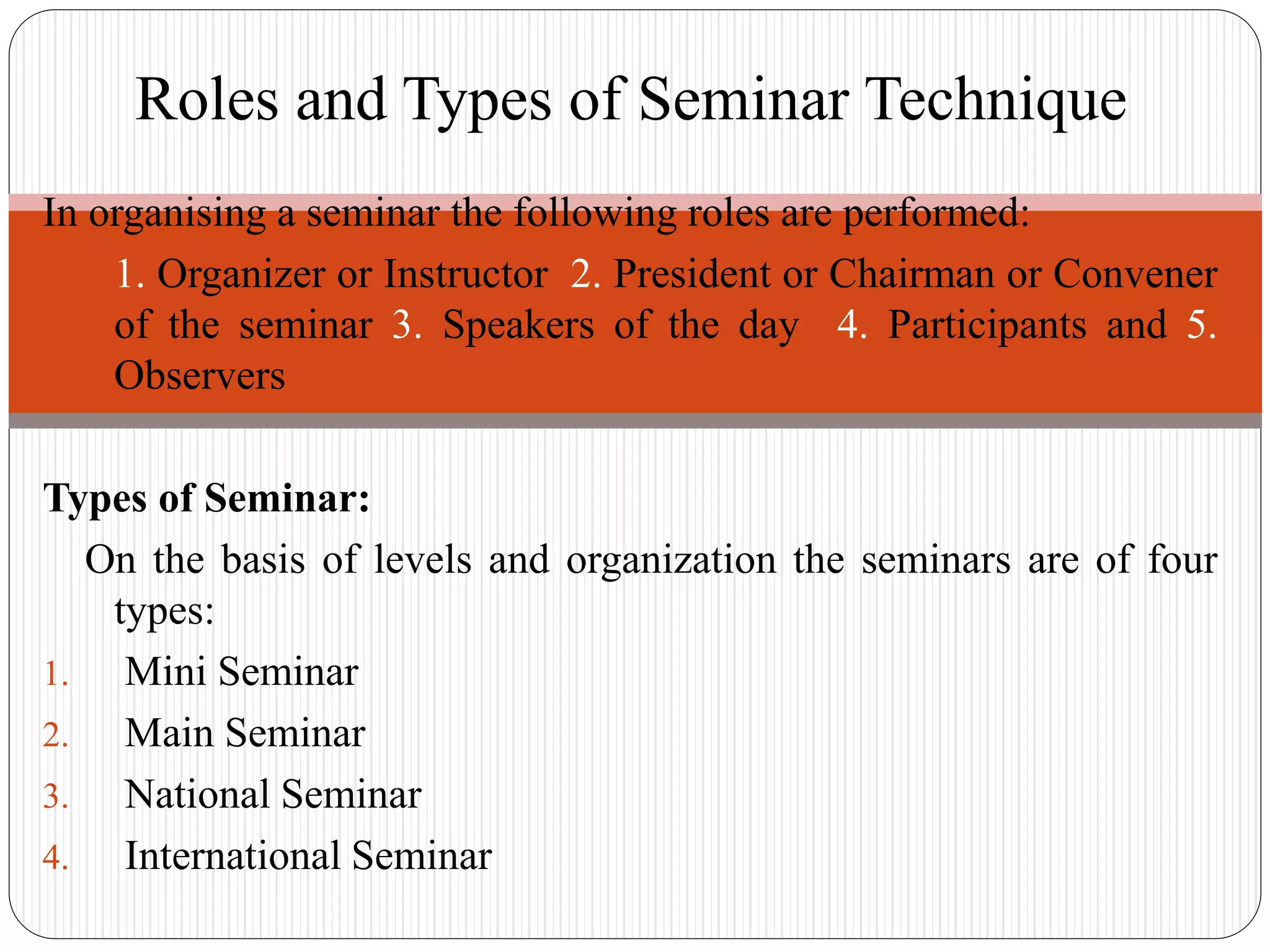In organising a seminar the following roles are performed:
1. 1. Organizer or Instructor 2. President or Chairman or Convener
of the seminar 3. Speakers of the day 4. Participants and 5.
Observers
Types of Seminar:
On the basis of levels and organization the seminars are of four
types:
1. Mini Seminar
2. Main Seminar
3. National Seminar
4. International Seminar
Roles and Types of Seminar Technique
 