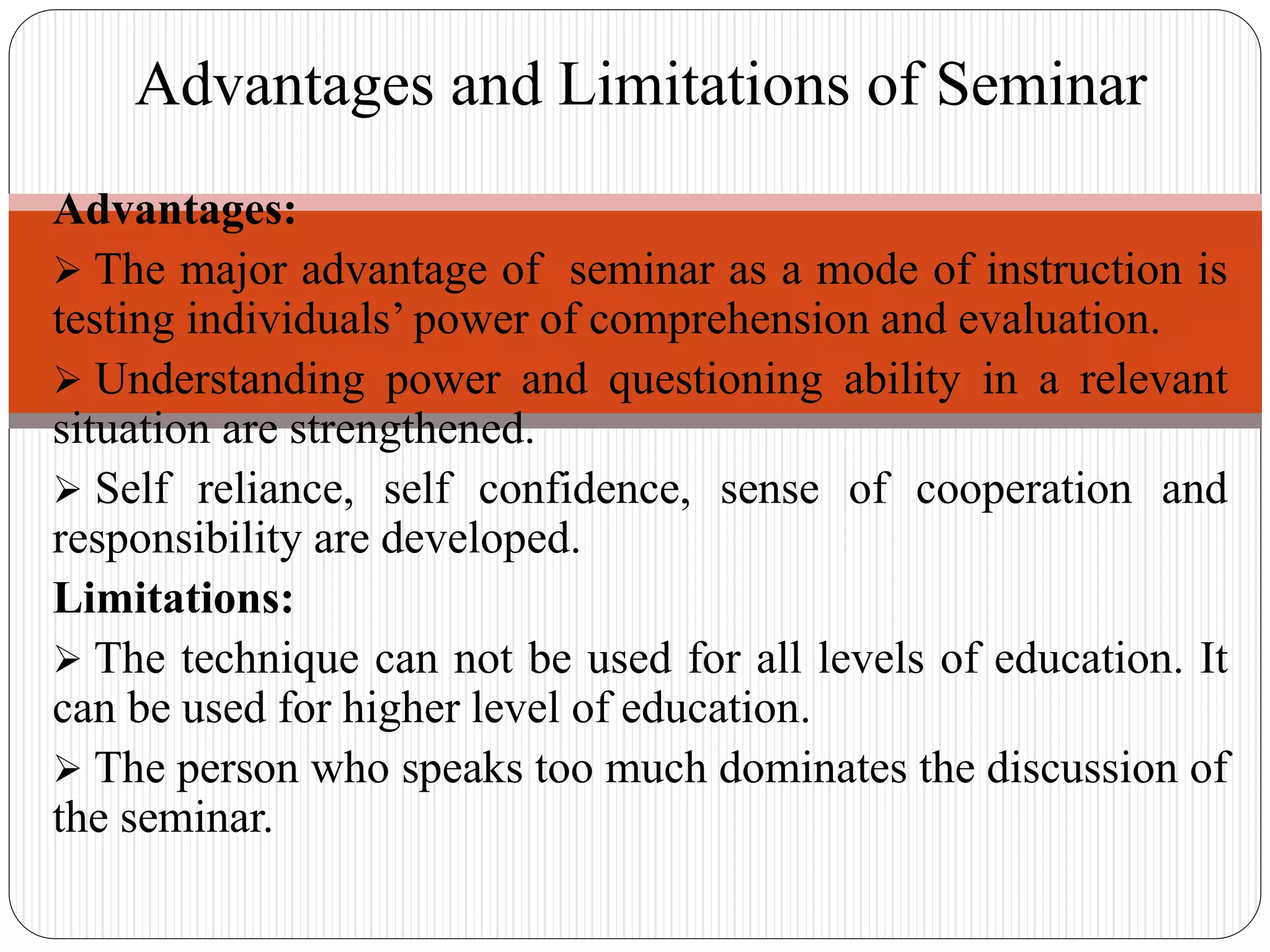 Advantages:
 The major advantage of seminar as a mode of instruction is
testing individuals’ power of comprehension and evaluation.
 Understanding power and questioning ability in a relevant
situation are strengthened.
 Self reliance, self confidence, sense of cooperation and
responsibility are developed.
Limitations:
 The technique can not be used for all levels of education. It
can be used for higher level of education.
 The person who speaks too much dominates the discussion of
the seminar.
Advantages and Limitations of Seminar
 
