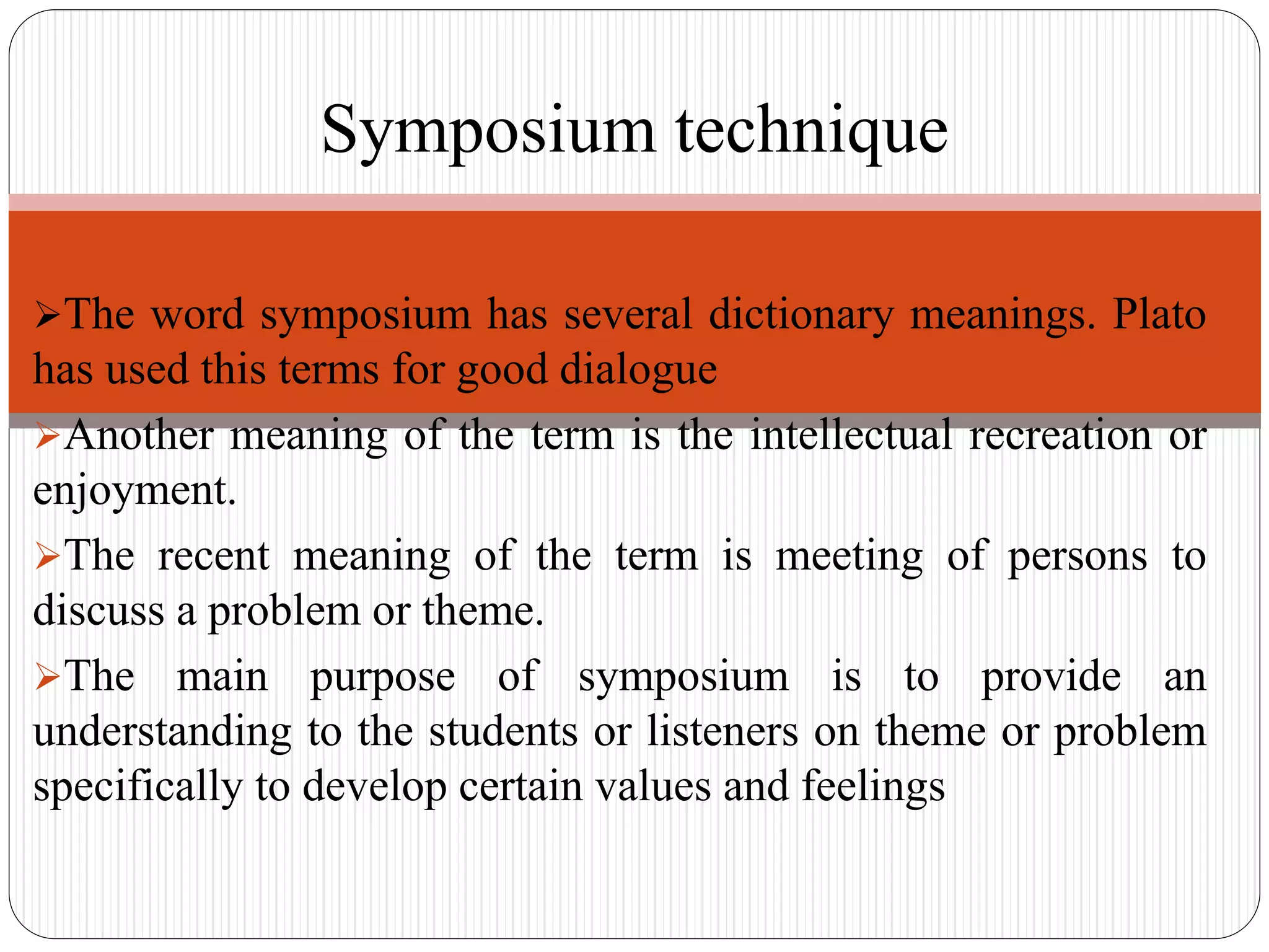 The word symposium has several dictionary meanings. Plato
has used this terms for good dialogue
Another meaning of the term is the intellectual recreation or
enjoyment.
The recent meaning of the term is meeting of persons to
discuss a problem or theme.
The main purpose of symposium is to provide an
understanding to the students or listeners on theme or problem
specifically to develop certain values and feelings
Symposium technique
 