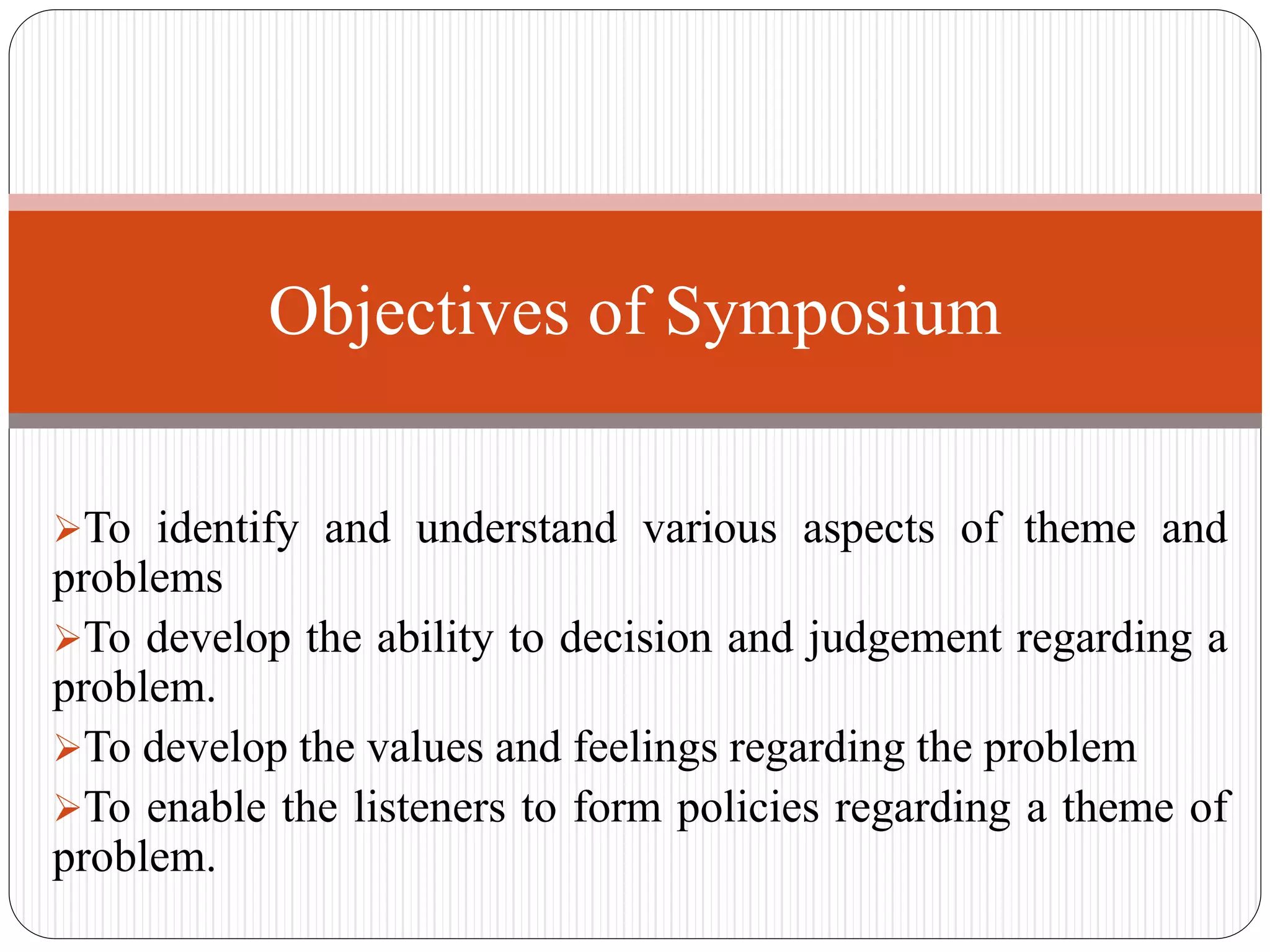 To identify and understand various aspects of theme and
problems
To develop the ability to decision and judgement regarding a
problem.
To develop the values and feelings regarding the problem
To enable the listeners to form policies regarding a theme of
problem.
Objectives of Symposium
 