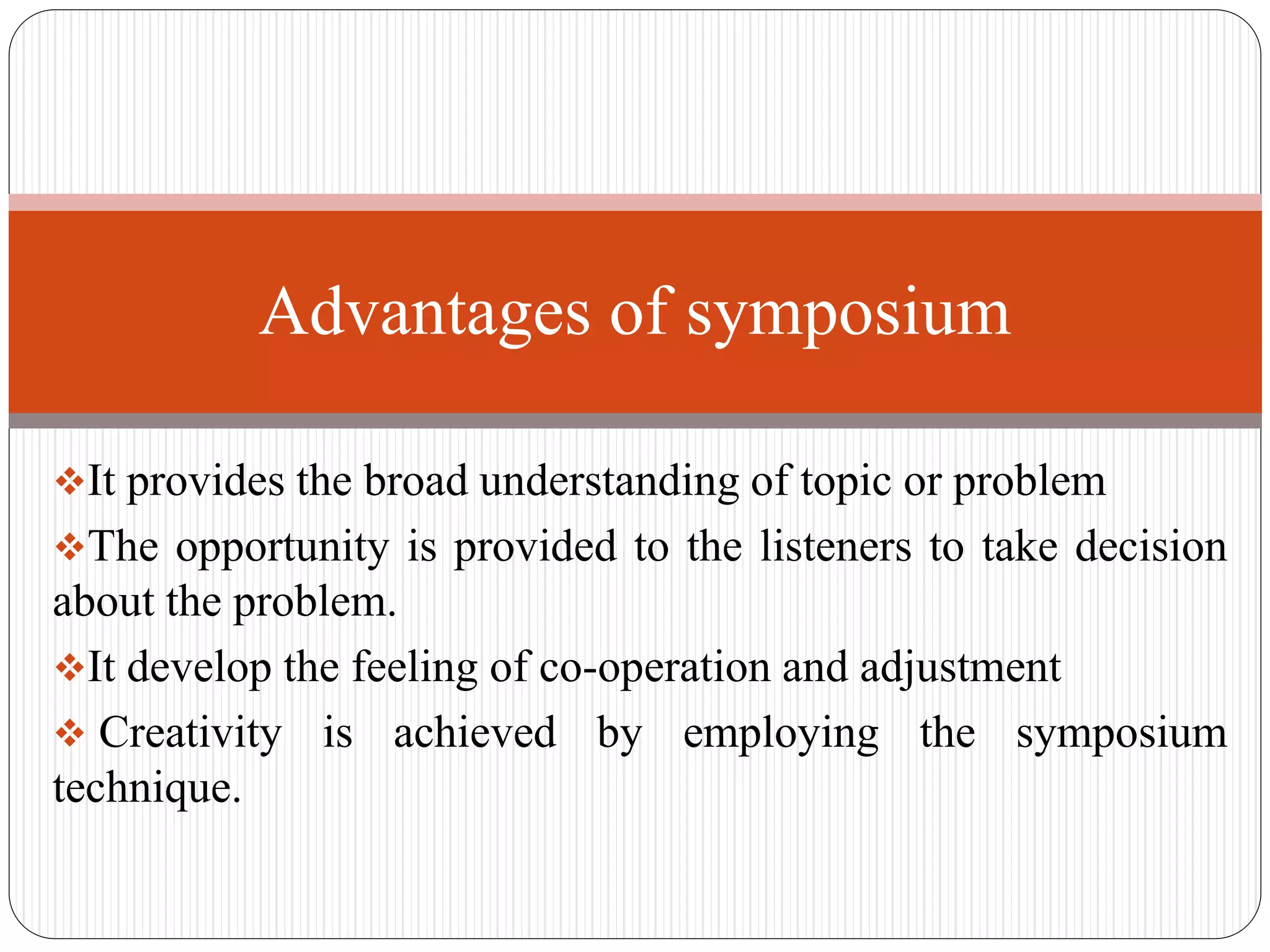 It provides the broad understanding of topic or problem
The opportunity is provided to the listeners to take decision
about the problem.
It develop the feeling of co-operation and adjustment
 Creativity is achieved by employing the symposium
technique.
Advantages of symposium
 