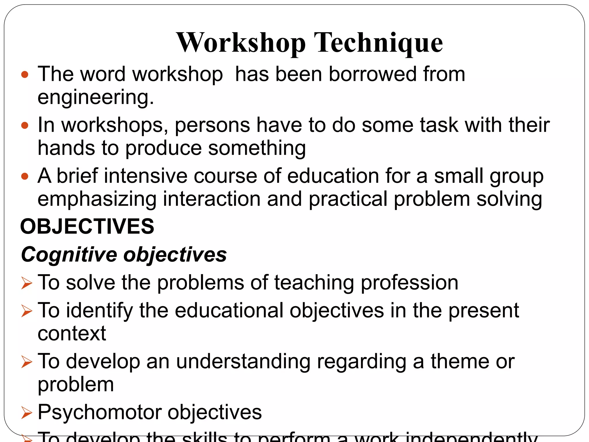 Workshop Technique
 The word workshop has been borrowed from
engineering.
 In workshops, persons have to do some task with their
hands to produce something
 A brief intensive course of education for a small group
emphasizing interaction and practical problem solving
OBJECTIVES
Cognitive objectives
 To solve the problems of teaching profession
 To identify the educational objectives in the present
context
 To develop an understanding regarding a theme or
problem
 Psychomotor objectives
 
