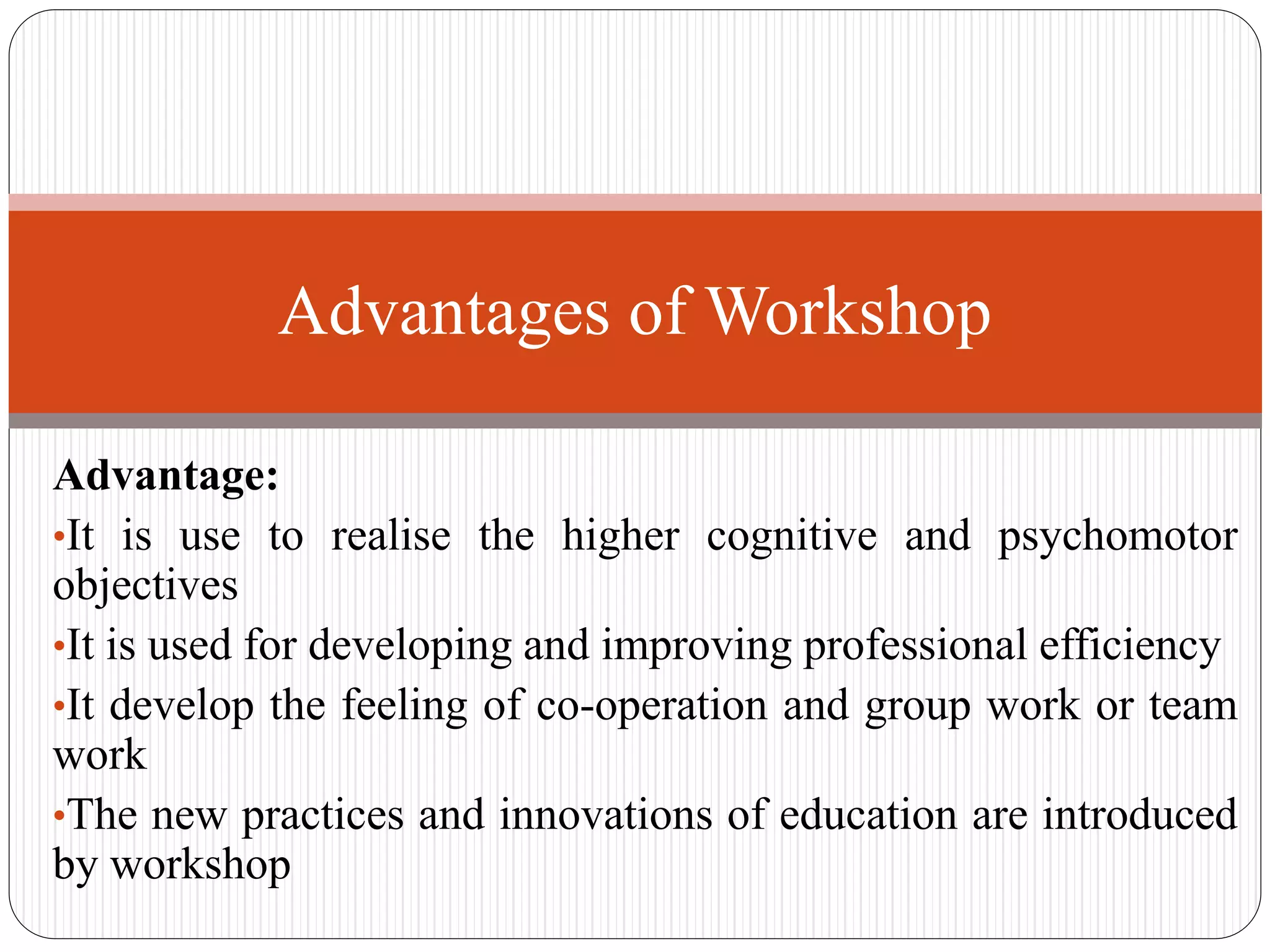 Advantage:
•It is use to realise the higher cognitive and psychomotor
objectives
•It is used for developing and improving professional efficiency
•It develop the feeling of co-operation and group work or team
work
•The new practices and innovations of education are introduced
by workshop
Advantages of Workshop
 