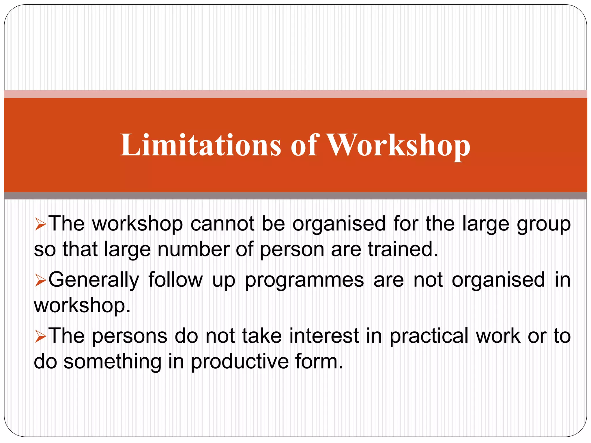 The workshop cannot be organised for the large group
so that large number of person are trained.
Generally follow up programmes are not organised in
workshop.
The persons do not take interest in practical work or to
do something in productive form.
Limitations of Workshop
 