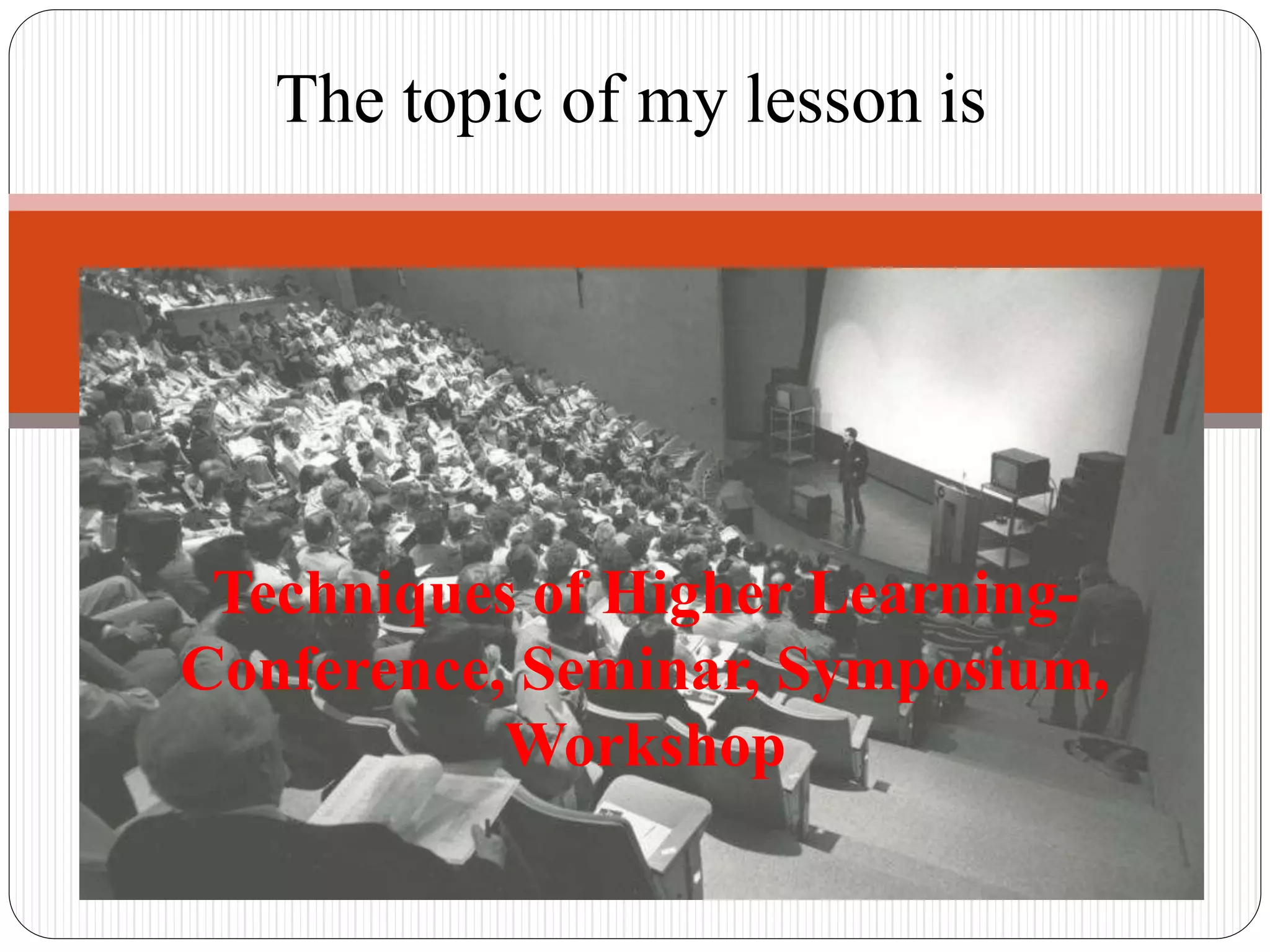 Techniques of Higher Learning-
Conference, Seminar, Symposium,
Workshop
The topic of my lesson is
 