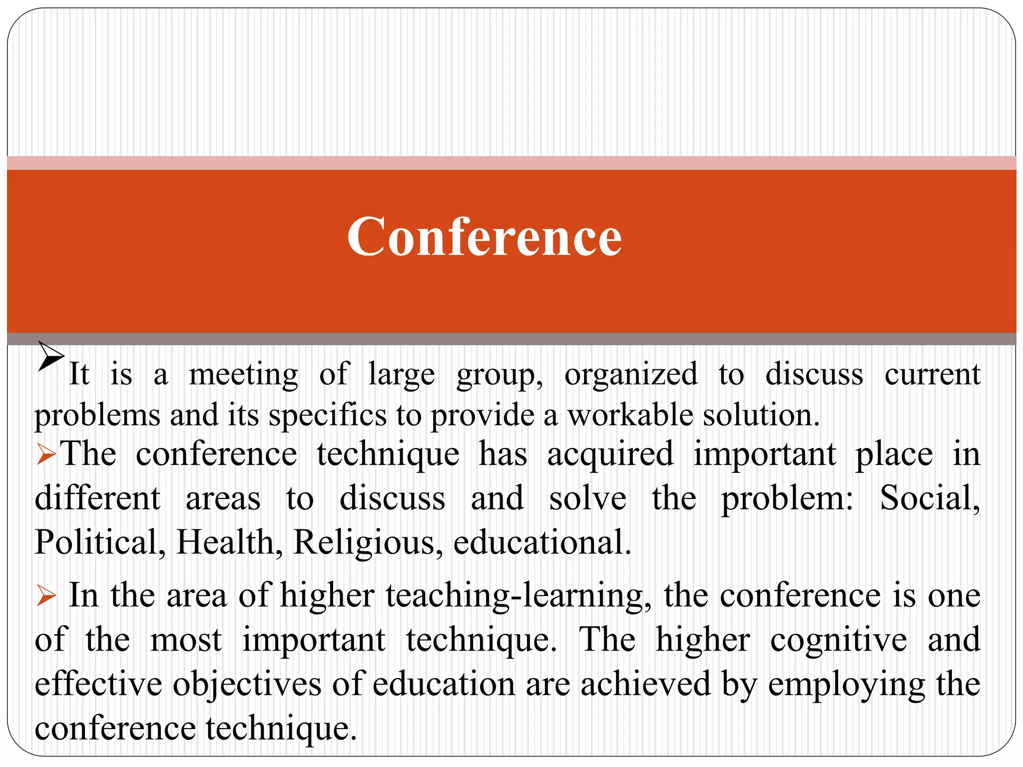 It is a meeting of large group, organized to discuss current
problems and its specifics to provide a workable solution.
The conference technique has acquired important place in
different areas to discuss and solve the problem: Social,
Political, Health, Religious, educational.
 In the area of higher teaching-learning, the conference is one
of the most important technique. The higher cognitive and
effective objectives of education are achieved by employing the
conference technique.
Conference
 