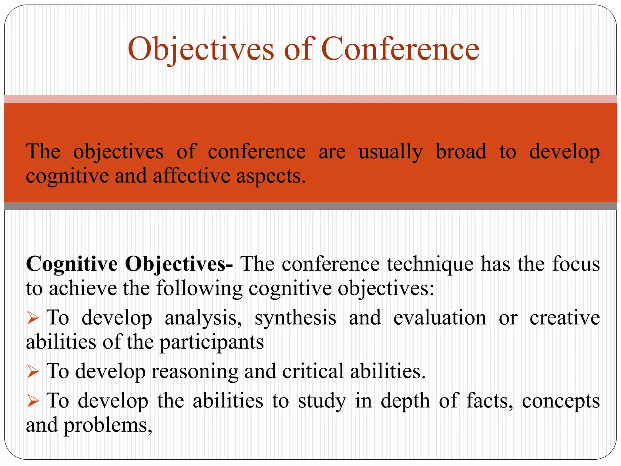 The objectives of conference are usually broad to develop
cognitive and affective aspects.
Cognitive Objectives- The conference technique has the focus
to achieve the following cognitive objectives:
 To develop analysis, synthesis and evaluation or creative
abilities of the participants
 To develop reasoning and critical abilities.
 To develop the abilities to study in depth of facts, concepts
and problems,
Objectives of Conference
 