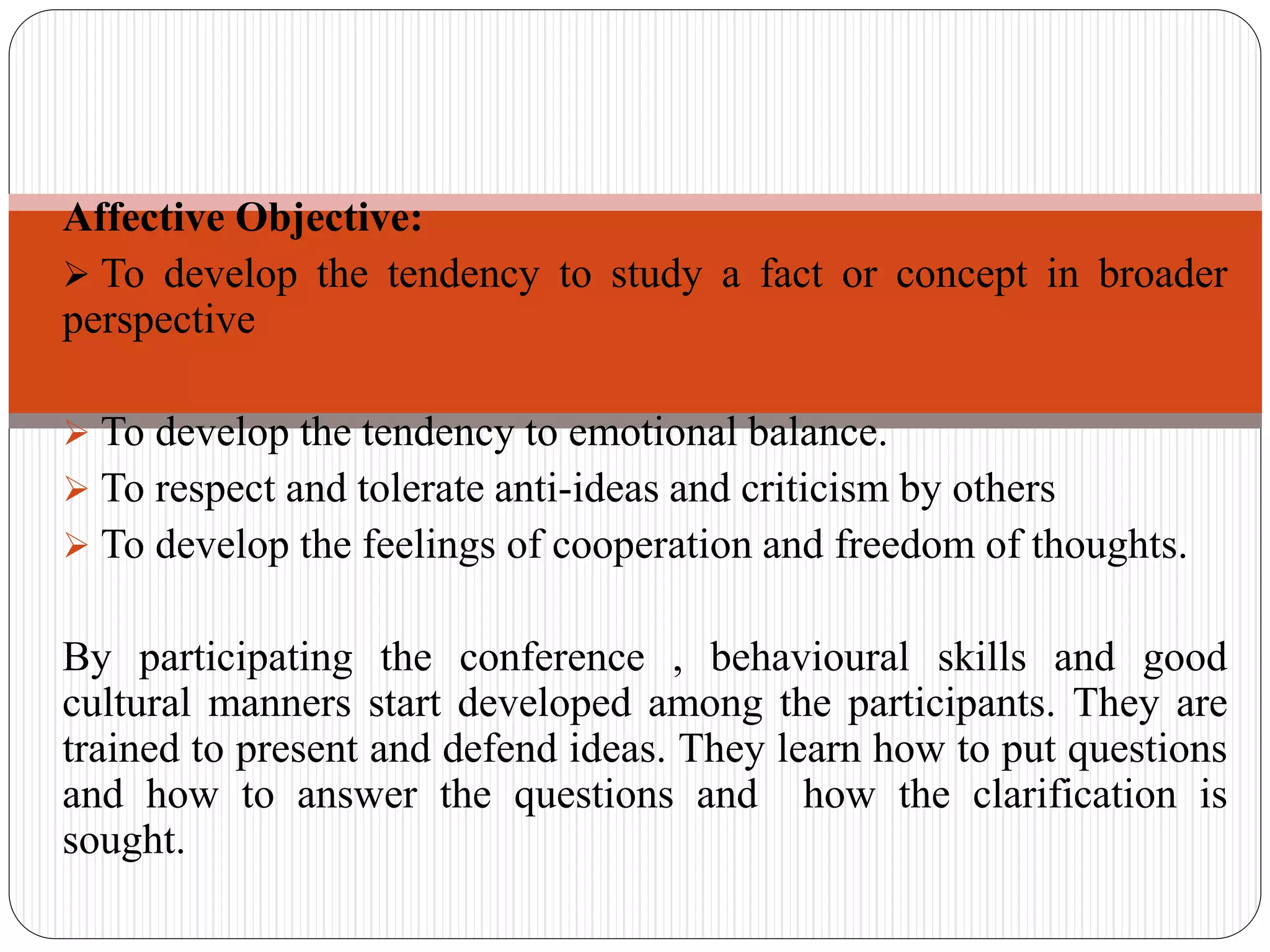 Affective Objective:
 To develop the tendency to study a fact or concept in broader
perspective
 To develop the tendency to emotional balance.
 To respect and tolerate anti-ideas and criticism by others
 To develop the feelings of cooperation and freedom of thoughts.
By participating the conference , behavioural skills and good
cultural manners start developed among the participants. They are
trained to present and defend ideas. They learn how to put questions
and how to answer the questions and how the clarification is
sought.
 