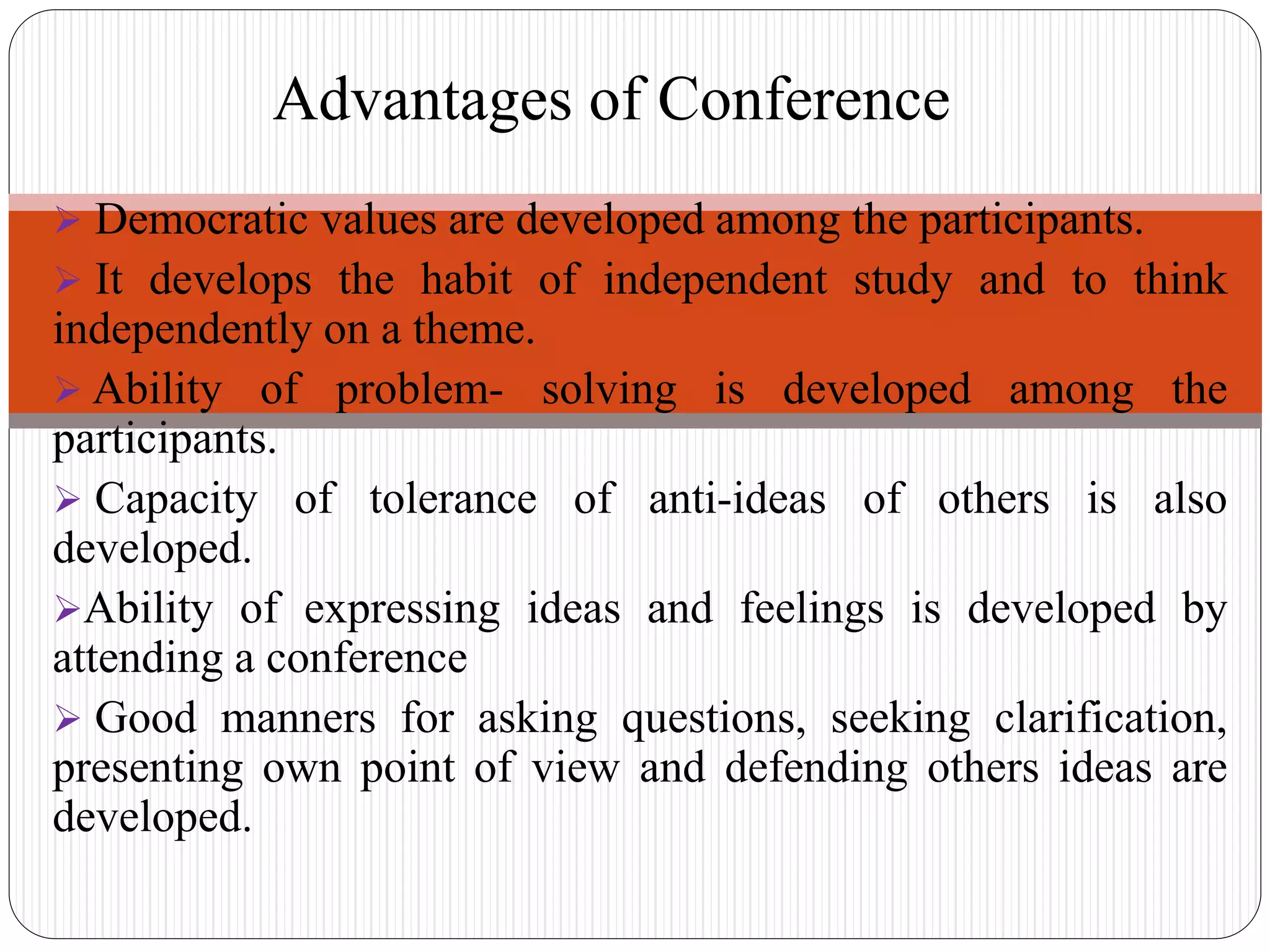  Democratic values are developed among the participants.
 It develops the habit of independent study and to think
independently on a theme.
 Ability of problem- solving is developed among the
participants.
 Capacity of tolerance of anti-ideas of others is also
developed.
Ability of expressing ideas and feelings is developed by
attending a conference
 Good manners for asking questions, seeking clarification,
presenting own point of view and defending others ideas are
developed.
Advantages of Conference
 