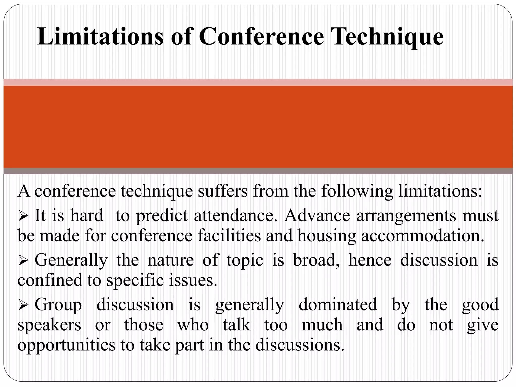 A conference technique suffers from the following limitations:
 It is hard to predict attendance. Advance arrangements must
be made for conference facilities and housing accommodation.
 Generally the nature of topic is broad, hence discussion is
confined to specific issues.
 Group discussion is generally dominated by the good
speakers or those who talk too much and do not give
opportunities to take part in the discussions.
Limitations of Conference Technique
 