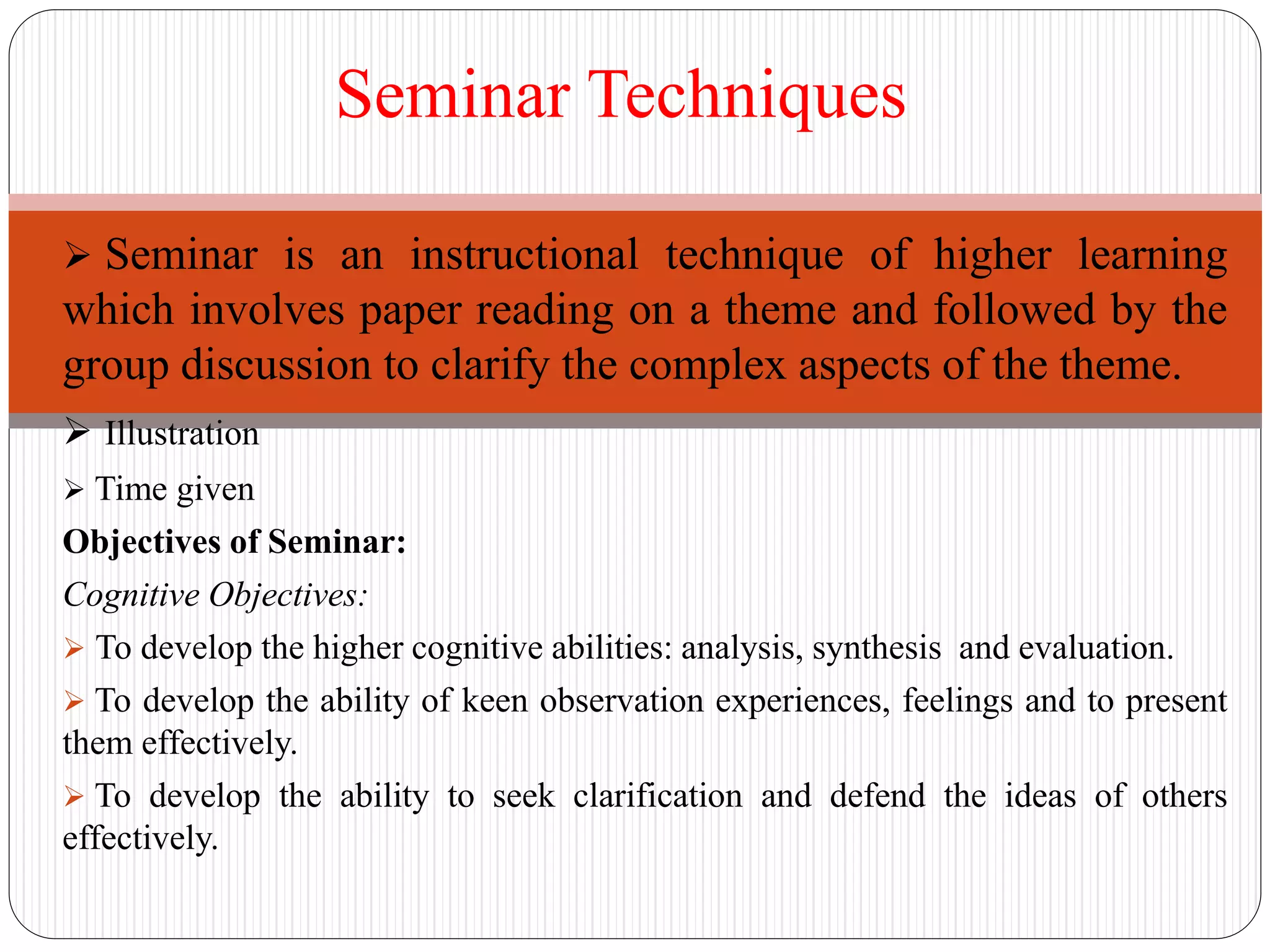  Seminar is an instructional technique of higher learning
which involves paper reading on a theme and followed by the
group discussion to clarify the complex aspects of the theme.
 Illustration
 Time given
Objectives of Seminar:
Cognitive Objectives:
 To develop the higher cognitive abilities: analysis, synthesis and evaluation.
 To develop the ability of keen observation experiences, feelings and to present
them effectively.
 To develop the ability to seek clarification and defend the ideas of others
effectively.
Seminar Techniques
 