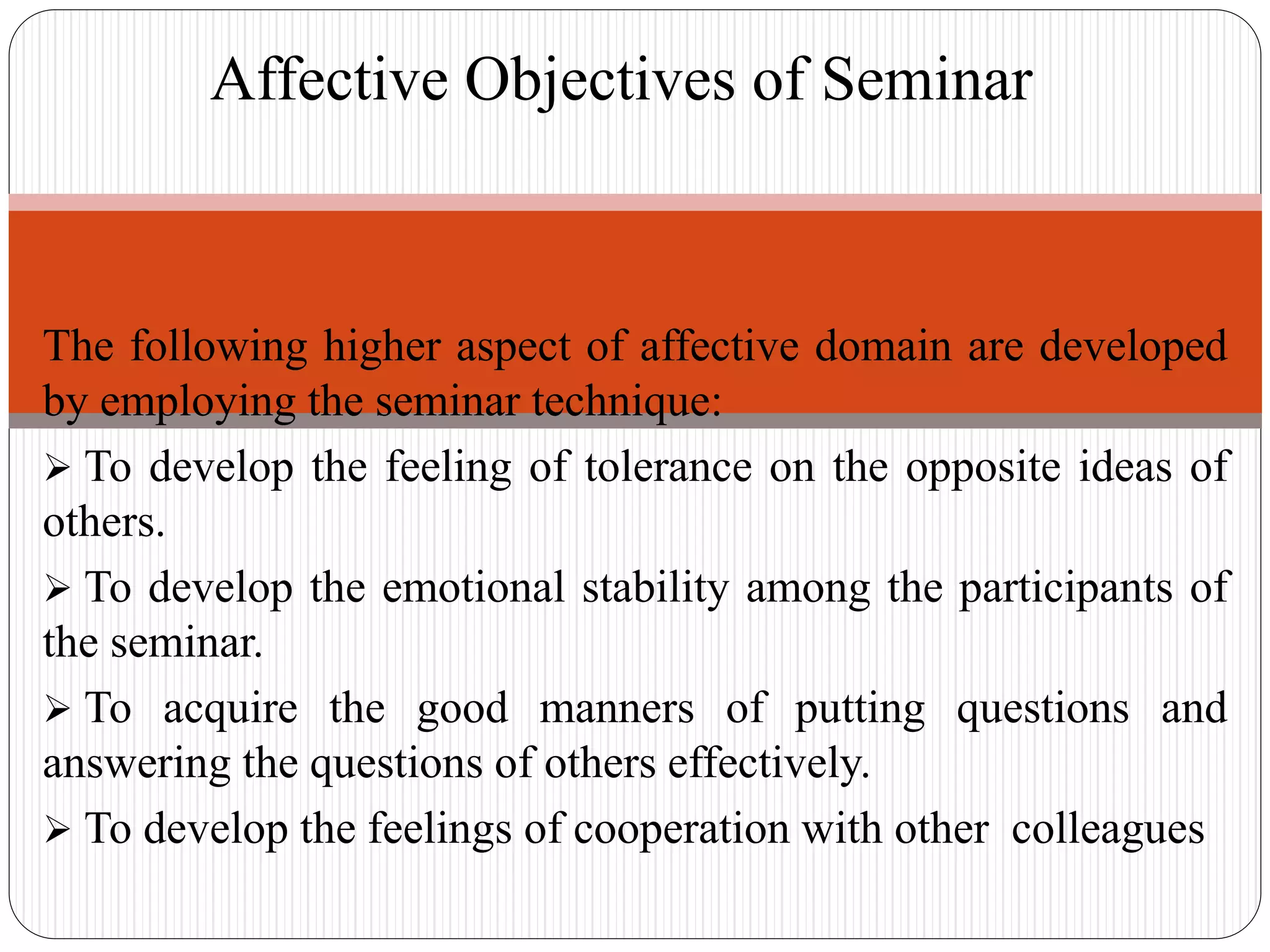 The following higher aspect of affective domain are developed
by employing the seminar technique:
 To develop the feeling of tolerance on the opposite ideas of
others.
 To develop the emotional stability among the participants of
the seminar.
 To acquire the good manners of putting questions and
answering the questions of others effectively.
 To develop the feelings of cooperation with other colleagues
Affective Objectives of Seminar
 