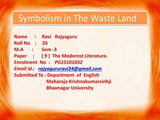 Symbolism in The Waste Land
Name : Ravi Rajyaguru
Roll No : 26
M.A : Sem -3
Paper : ( 9 ) The Modernst Literature.
Enrolment No : PG15101032
Email id.: rajyagururavi24@gmail.com
Submitted To : Department of English
Maharaja Krishnakumarsinhji
Bhavnagar University
 