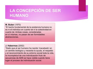 LA CONCEPCIÓN DE SER
HUMANO
M. Buber (1970)
“El hecho fundamental de la existencia humana no
es ni el individuo en cuanto tal ni la colectividad en
cuanto tal. Ambas cosas, consideradas
en sí mismas, no pasan de ser formidables
abstracciones.
J. Habermas (2002)
“Dado que el ser humano ha nacido ‘inacabado’ en
un sentido biológico y necesita la ayuda, el respaldo
y el reconocimiento de su entorno social toda la vida,
la incompletud de una individuación fruto de
secuencias de ADN se hace visible cuando tiene
lugar el proceso de individuación social.
 