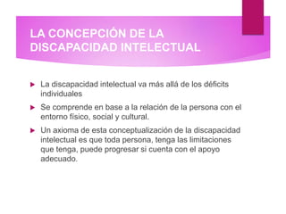 LA CONCEPCIÓN DE LA
DISCAPACIDAD INTELECTUAL
 La discapacidad intelectual va más allá de los déficits
individuales
 Se comprende en base a la relación de la persona con el
entorno físico, social y cultural.
 Un axioma de esta conceptualización de la discapacidad
intelectual es que toda persona, tenga las limitaciones
que tenga, puede progresar si cuenta con el apoyo
adecuado.
 