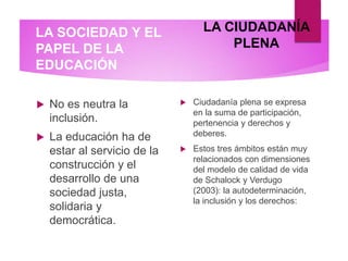 LA SOCIEDAD Y EL
PAPEL DE LA
EDUCACIÓN
 No es neutra la
inclusión.
 La educación ha de
estar al servicio de la
construcción y el
desarrollo de una
sociedad justa,
solidaria y
democrática.
 Ciudadanía plena se expresa
en la suma de participación,
pertenencia y derechos y
deberes.
 Estos tres ámbitos están muy
relacionados con dimensiones
del modelo de calidad de vida
de Schalock y Verdugo
(2003): la autodeterminación,
la inclusión y los derechos:
LA CIUDADANÍA
PLENA
 