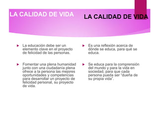 LA CALIDAD DE VIDA
 La educación debe ser un
elemento clave en el proyecto
de felicidad de las personas.
 Fomentar una plena humanidad
junto con una ciudadanía plena
ofrece a la persona las mejores
oportunidades y competencias
para desarrollar un proyecto de
felicidad personal, su proyecto
de vida.
 Es una reflexión acerca de
dónde se educa, para qué se
educa.
 Se educa para la comprensión
del mundo y para la vida en
sociedad, para que cada
persona pueda ser “dueña de
su propia vida”.
LA CALIDAD DE VIDA
 