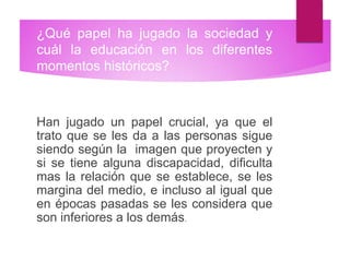 ¿Qué papel ha jugado la sociedad y
cuál la educación en los diferentes
momentos históricos?
Han jugado un papel crucial, ya que el
trato que se les da a las personas sigue
siendo según la imagen que proyecten y
si se tiene alguna discapacidad, dificulta
mas la relación que se establece, se les
margina del medio, e incluso al igual que
en épocas pasadas se les considera que
son inferiores a los demás.
 