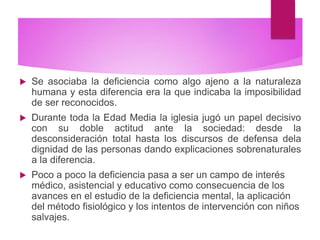  Se asociaba la deficiencia como algo ajeno a la naturaleza
humana y esta diferencia era la que indicaba la imposibilidad
de ser reconocidos.
 Durante toda la Edad Media la iglesia jugó un papel decisivo
con su doble actitud ante la sociedad: desde la
desconsideración total hasta los discursos de defensa dela
dignidad de las personas dando explicaciones sobrenaturales
a la diferencia.
 Poco a poco la deficiencia pasa a ser un campo de interés
médico, asistencial y educativo como consecuencia de los
avances en el estudio de la deficiencia mental, la aplicación
del método fisiológico y los intentos de intervención con niños
salvajes.
 