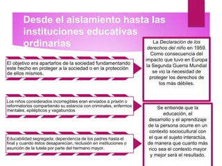 Desde el aislamiento hasta las
instituciones educativas
ordinarias
El objetivo era apartarlos de la sociedad fundamentando
este hecho en proteger a la sociedad o en la protección
de ellos mismos.
Los niños considerados incorregibles eran enviados a prisión o
reformatorios compartiendo su estancia con criminales, enfermos
mentales, epilépticos y vagabundos
Educabilidad segregada; dependencia de los padres hasta el
final y cuando éstos desaparecían, reclusión en instituciones o
asunción de la tutela por parte del hermano mayor.
La Declaración de los
derechos del niño en 1959.
Como consecuencia del
impacto que tuvo en Europa
la Segunda Guerra Mundial
se vio la necesidad de
proteger los derechos de
los más débiles.
Se entiende que la
educación, el
desarrollo y el aprendizaje
de la persona ocurre en un
contexto sociocultural con
el que el sujeto interactúa,
de manera que cuanto más
rico sea el contexto mayor
y mejor será el resultado.
 