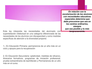 Esta ley interpreta las necesidades del alumnado con
superdotación intelectual en una categoría diferenciada de las
necesidades de los alumnos con discapacidad y como medidas
específicas de atención a la diversidad propone:
1.- En Educación Primaria: permanencia de un año más en un
ciclo y apoyos para la recuperación
2. En Educación Secundaria: optatividad, medidas de refuerzo,
itinerarios formativos, programas de iniciación profesional,
prueba extraordinaria de bachillerato y Permanencia de un año
más en el curso.
En relación con la
escolarización de los alumnos
con necesidades educativas
especiales determina que
debe procurarse que sea en
los centros ordinarios,
siempre
que sea posible y lo más
tempranamente.
 