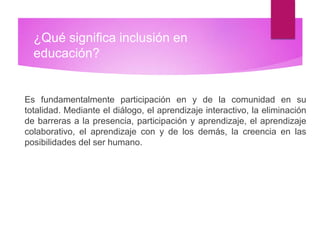 ¿Qué significa inclusión en
educación?
Es fundamentalmente participación en y de la comunidad en su
totalidad. Mediante el diálogo, el aprendizaje interactivo, la eliminación
de barreras a la presencia, participación y aprendizaje, el aprendizaje
colaborativo, el aprendizaje con y de los demás, la creencia en las
posibilidades del ser humano.
 