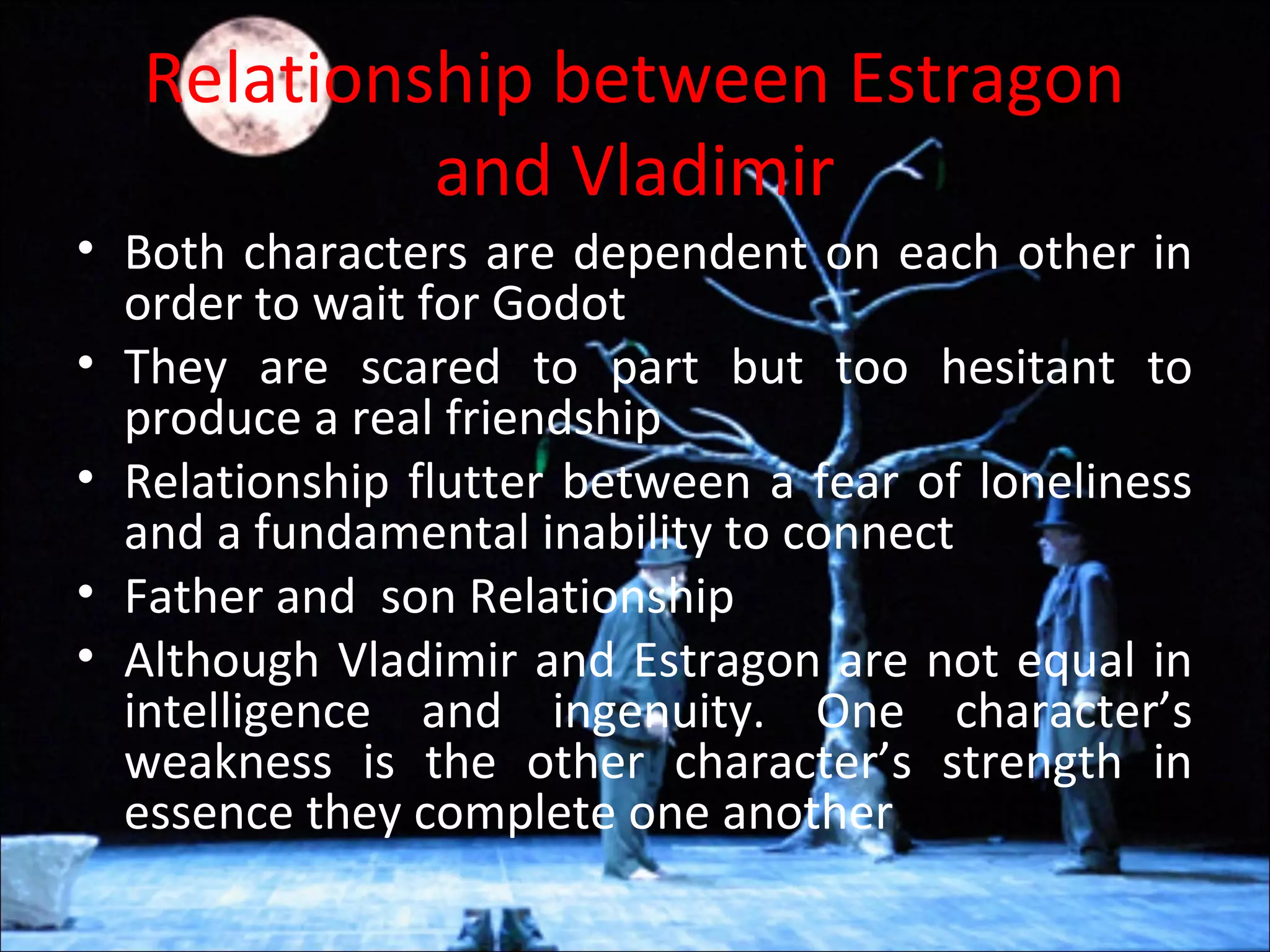Relationship between Estragon
and Vladimir
• Both characters are dependent on each other in
order to wait for Godot
• They are scared to part but too hesitant to
produce a real friendship
• Relationship flutter between a fear of loneliness
and a fundamental inability to connect
• Father and son Relationship
• Although Vladimir and Estragon are not equal in
intelligence and ingenuity. One character’s
weakness is the other character’s strength in
essence they complete one another
 