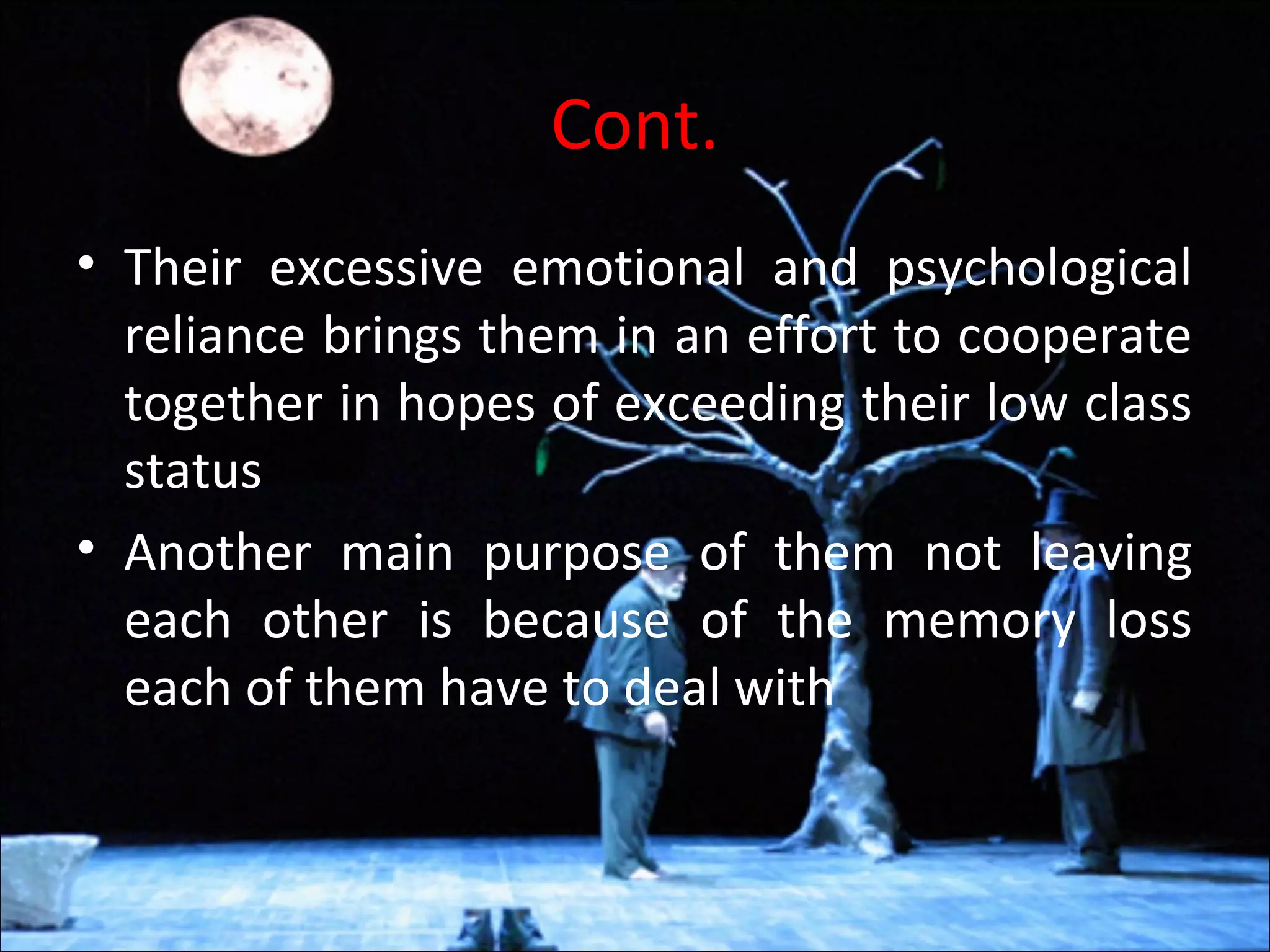 Cont.
• Their excessive emotional and psychological
reliance brings them in an effort to cooperate
together in hopes of exceeding their low class
status
• Another main purpose of them not leaving
each other is because of the memory loss
each of them have to deal with
 