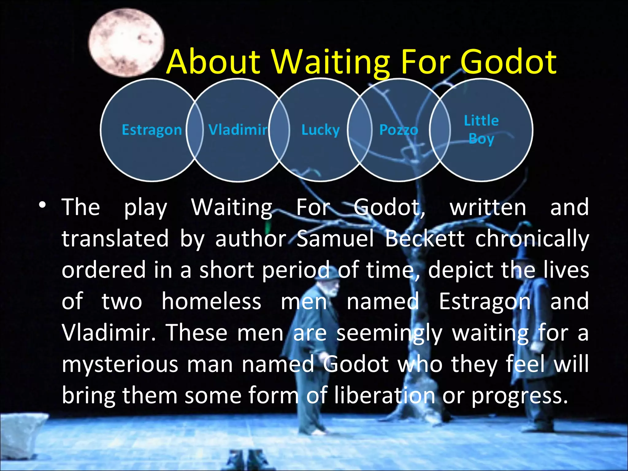 About Waiting For Godot
• The play Waiting For Godot, written and
translated by author Samuel Beckett chronically
ordered in a short period of time, depict the lives
of two homeless men named Estragon and
Vladimir. These men are seemingly waiting for a
mysterious man named Godot who they feel will
bring them some form of liberation or progress.
 