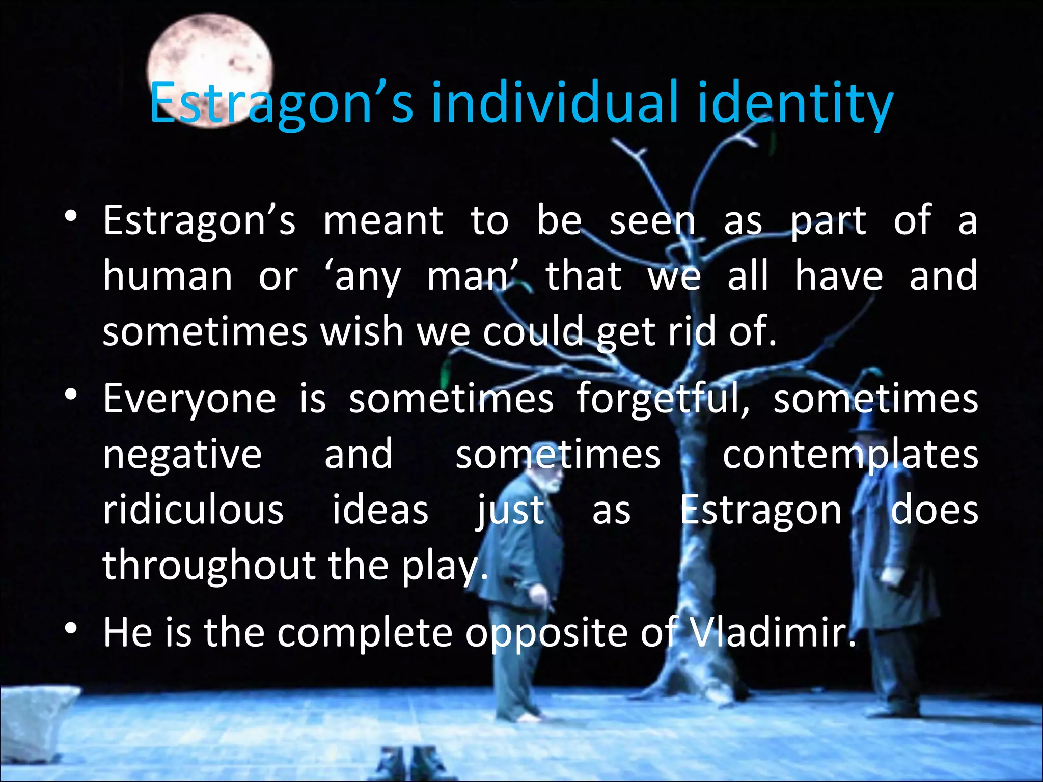 Estragon’s individual identity
• Estragon’s meant to be seen as part of a
human or ‘any man’ that we all have and
sometimes wish we could get rid of.
• Everyone is sometimes forgetful, sometimes
negative and sometimes contemplates
ridiculous ideas just as Estragon does
throughout the play.
• He is the complete opposite of Vladimir.
 