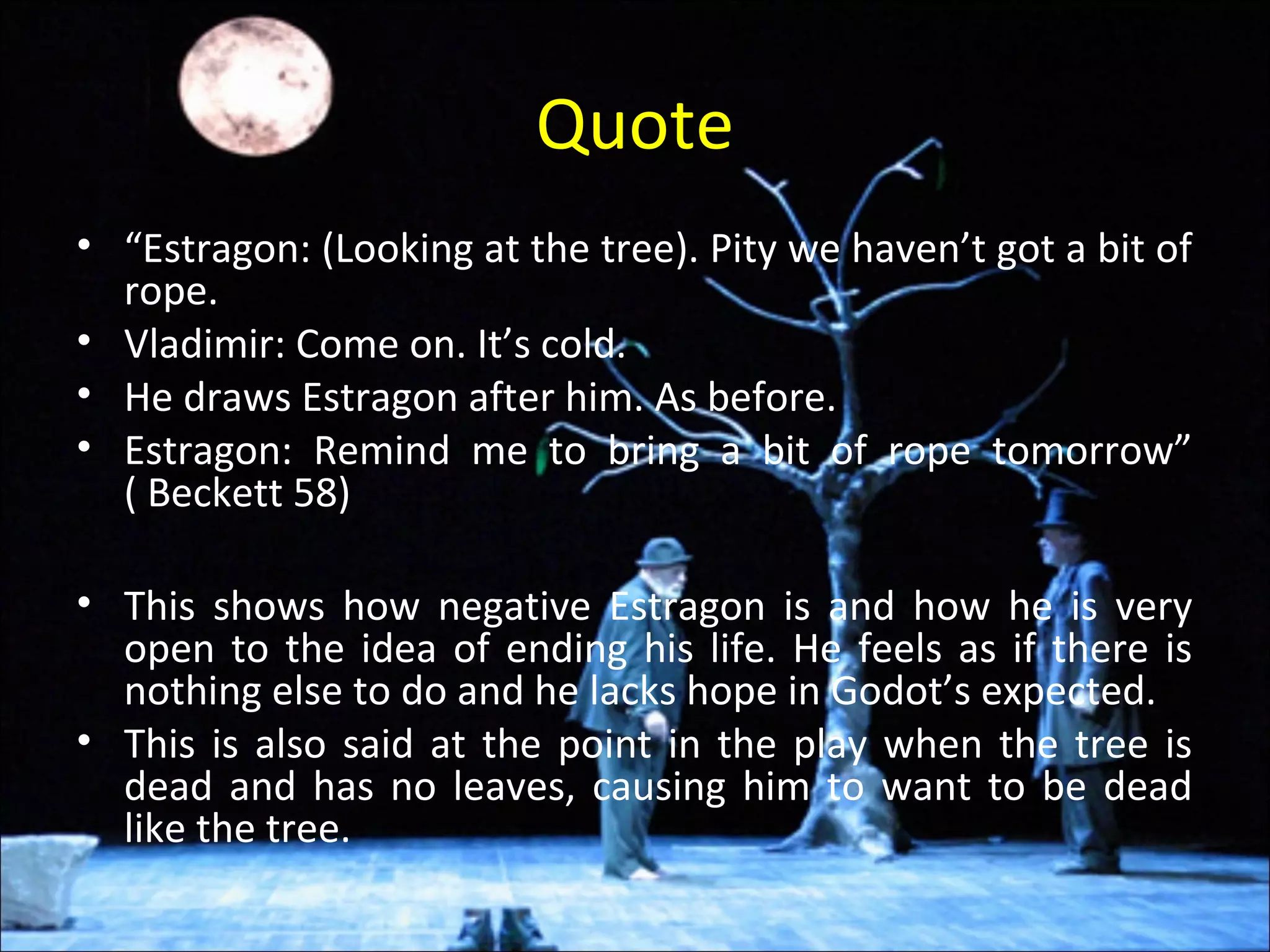 Quote
• “Estragon: (Looking at the tree). Pity we haven’t got a bit of
rope.
• Vladimir: Come on. It’s cold.
• He draws Estragon after him. As before.
• Estragon: Remind me to bring a bit of rope tomorrow”
( Beckett 58)
• This shows how negative Estragon is and how he is very
open to the idea of ending his life. He feels as if there is
nothing else to do and he lacks hope in Godot’s expected.
• This is also said at the point in the play when the tree is
dead and has no leaves, causing him to want to be dead
like the tree.
 