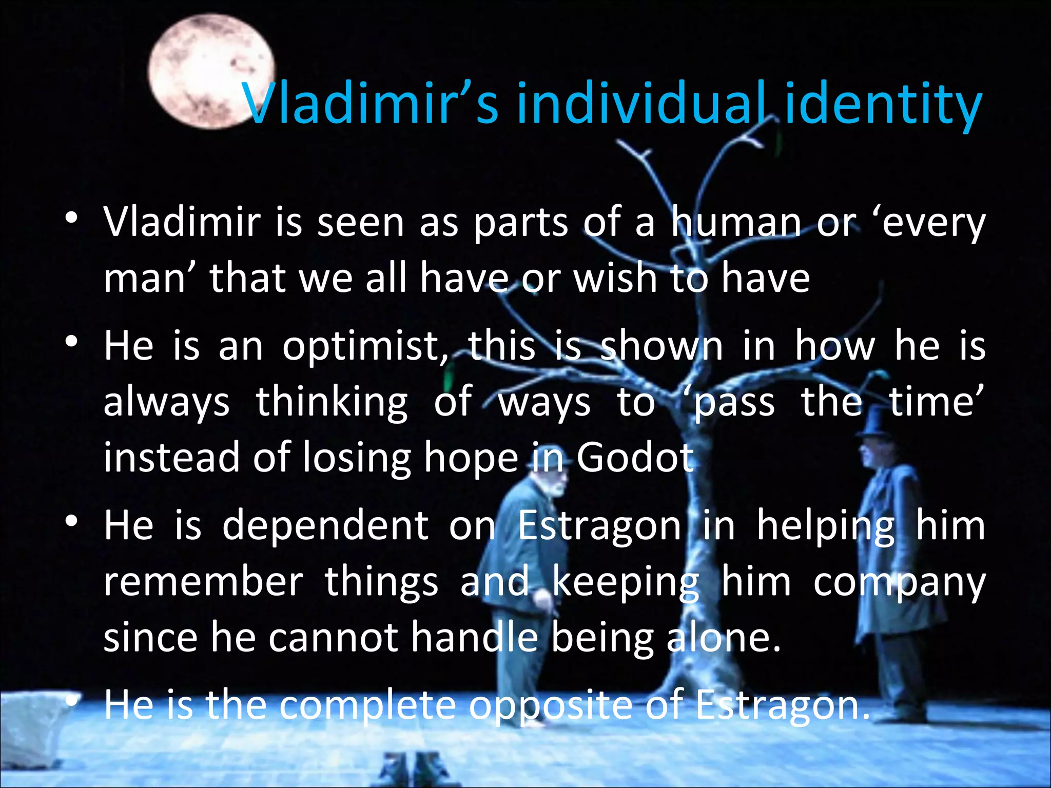 Vladimir’s individual identity
• Vladimir is seen as parts of a human or ‘every
man’ that we all have or wish to have
• He is an optimist, this is shown in how he is
always thinking of ways to ‘pass the time’
instead of losing hope in Godot
• He is dependent on Estragon in helping him
remember things and keeping him company
since he cannot handle being alone.
• He is the complete opposite of Estragon.
 