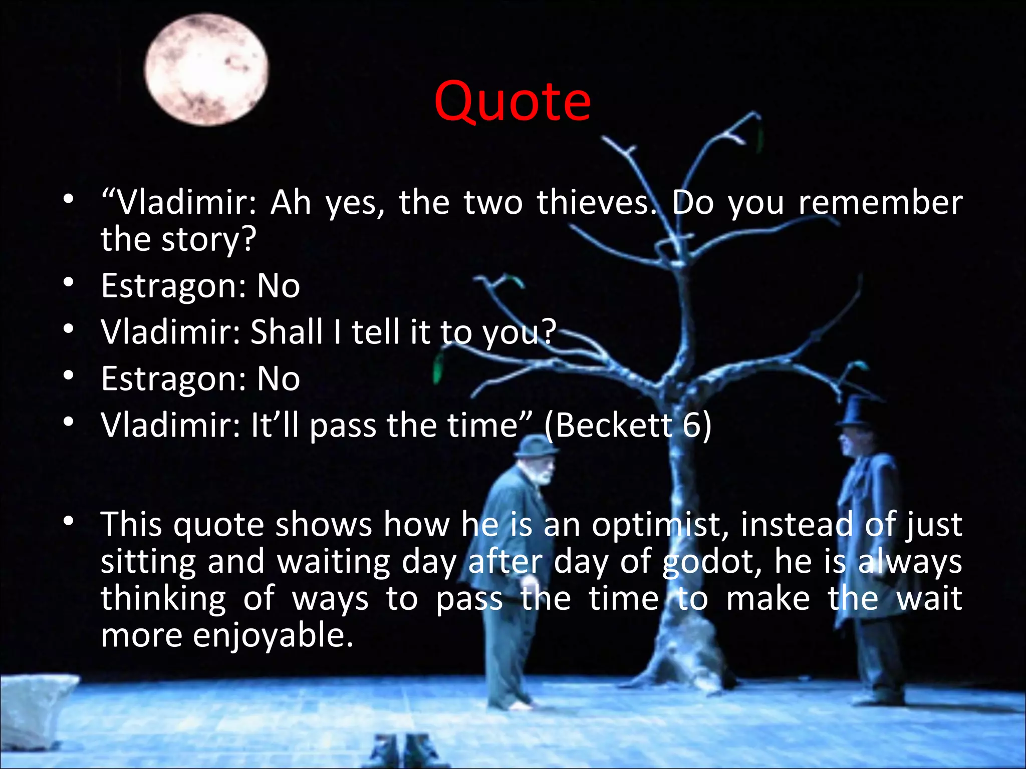 Quote
• “Vladimir: Ah yes, the two thieves. Do you remember
the story?
• Estragon: No
• Vladimir: Shall I tell it to you?
• Estragon: No
• Vladimir: It’ll pass the time” (Beckett 6)
• This quote shows how he is an optimist, instead of just
sitting and waiting day after day of godot, he is always
thinking of ways to pass the time to make the wait
more enjoyable.
 