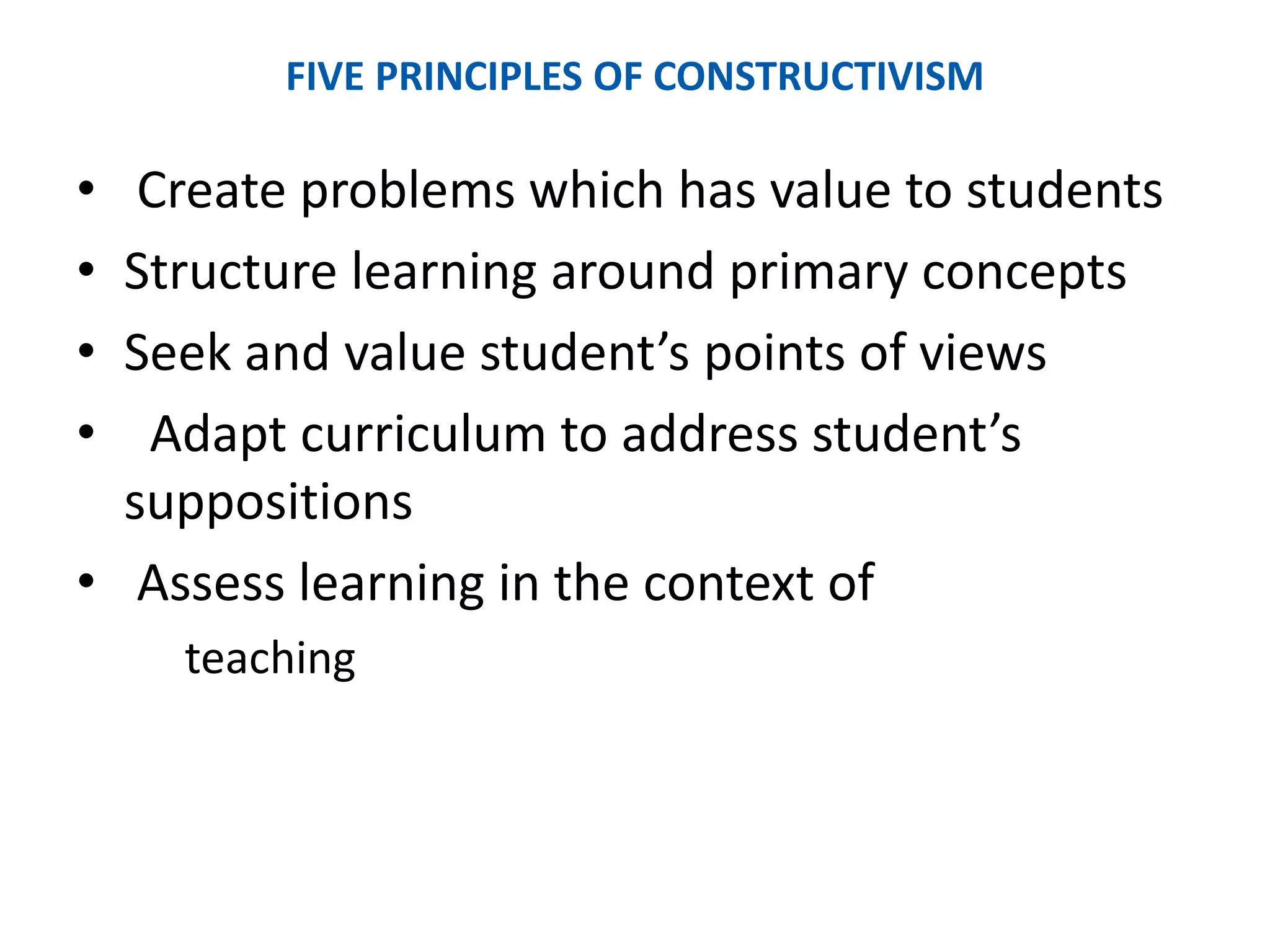 FIVE PRINCIPLES OF CONSTRUCTIVISM
• Create problems which has value to students
• Structure learning around primary concepts
• Seek and value student’s points of views
• Adapt curriculum to address student’s
suppositions
• Assess learning in the context of
teaching
 